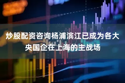 炒股配资咨询杨浦滨江已成为各大央国企在上海的主战场