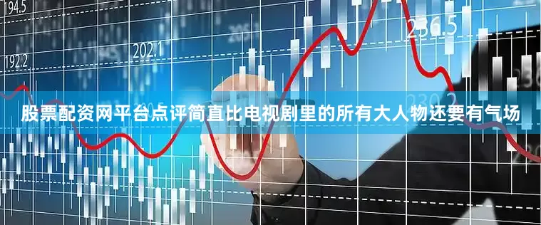 股票配资网平台点评简直比电视剧里的所有大人物还要有气场