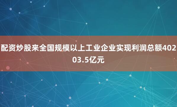 配资炒股来全国规模以上工业企业实现利润总额40203.5亿元